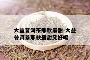 大益普洱茶那款最甜-大益普洱茶那款最甜又好喝