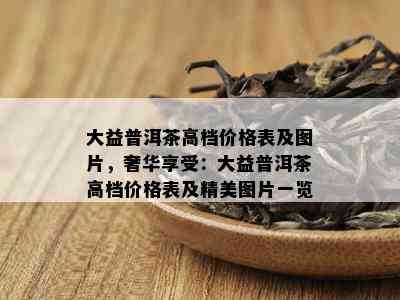 大益普洱茶高档价格表及图片，奢华享受：大益普洱茶高档价格表及精美图片一览