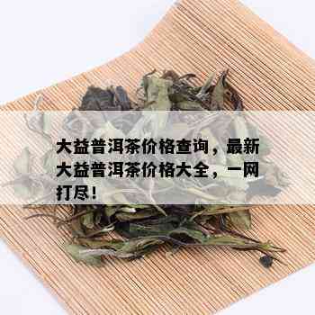 大益普洱茶价格查询，最新大益普洱茶价格大全，一网打尽！