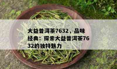 大益普洱茶7632，品味经典：探索大益普洱茶7632的独特魅力