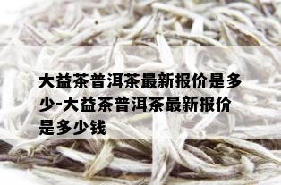 大益茶普洱茶最新报价是多少-大益茶普洱茶最新报价是多少钱