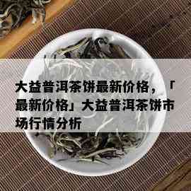 大益普洱茶饼最新价格，「最新价格」大益普洱茶饼市场行情分析