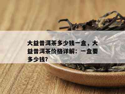 大益普洱茶多少钱一盒，大益普洱茶价格详解：一盒要多少钱？