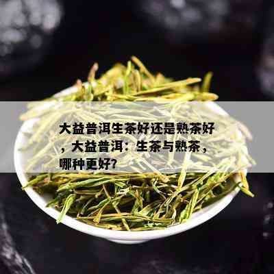 大益普洱生茶好还是熟茶好，大益普洱：生茶与熟茶，哪种更好？