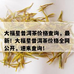 大福星普洱茶价格查询，最新！大福星普洱茶价格全网公开，速来查询！