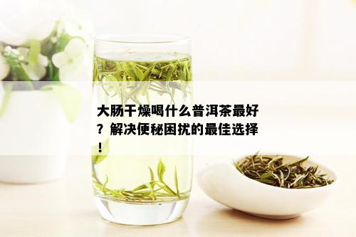 大肠干燥喝什么普洱茶更好？解决便秘困扰的更佳选择！