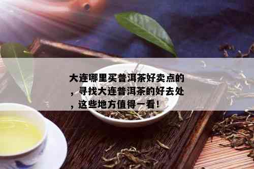 大连哪里买普洱茶好卖点的，寻找大连普洱茶的好去处，这些地方值得一看！