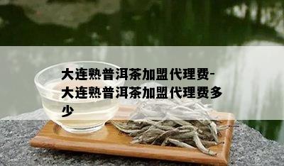 大连熟普洱茶加盟代理费-大连熟普洱茶加盟代理费多少