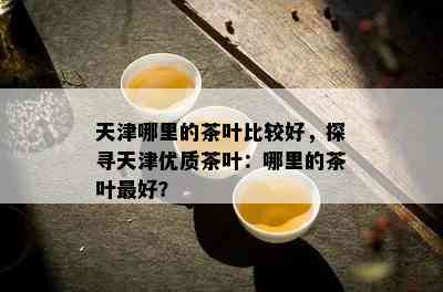 天津哪里的茶叶比较好，探寻天津优质茶叶：哪里的茶叶更好？