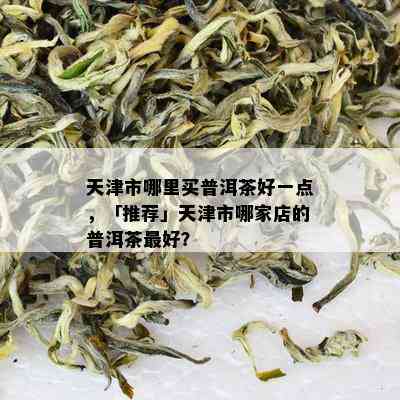 天津市哪里买普洱茶好一点，「推荐」天津市哪家店的普洱茶更好？