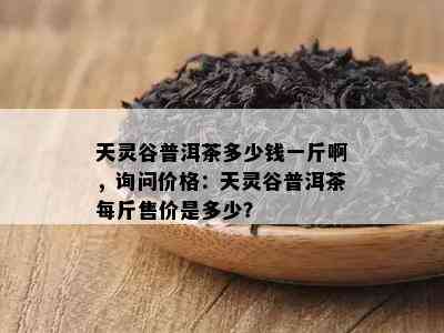 天灵谷普洱茶多少钱一斤啊，询问价格：天灵谷普洱茶每斤售价是多少？