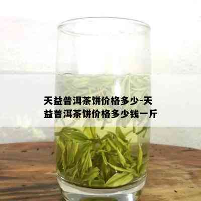 天益普洱茶饼价格多少-天益普洱茶饼价格多少钱一斤