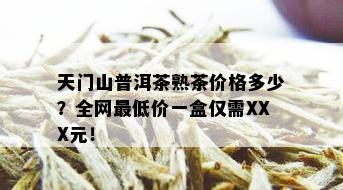 天门山普洱茶熟茶价格多少？全网更低价一盒仅需XXX元！