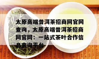 太原高端普洱茶招商网官网查询，太原高端普洱茶招商网官网：一站式茶叶合作信息查询平台