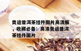 奥运普洱茶挂件图片高清版，收藏必备：高清奥运普洱茶挂件图片