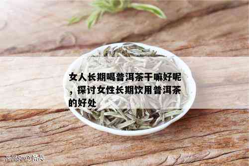 女人长期喝普洱茶干嘛好呢，探讨女性长期饮用普洱茶的好处