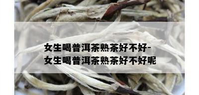 女生喝普洱茶熟茶好不好-女生喝普洱茶熟茶好不好呢