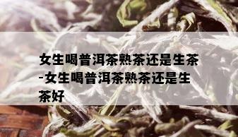 女生喝普洱茶熟茶还是生茶-女生喝普洱茶熟茶还是生茶好