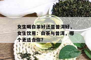 女生喝白茶好还是普洱好，女生饮用：白茶与普洱，哪个更适合你？