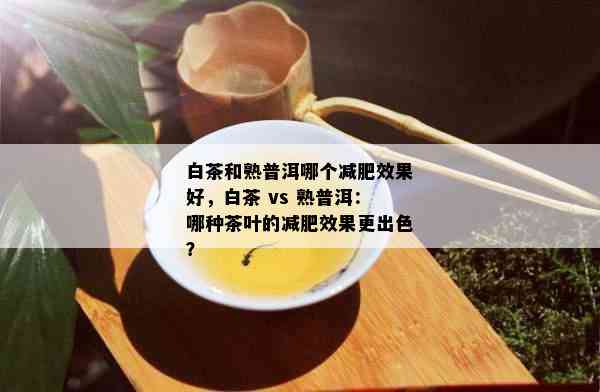 白茶和熟普洱哪个减肥效果好，白茶 vs 熟普洱：哪种茶叶的减肥效果更出色？