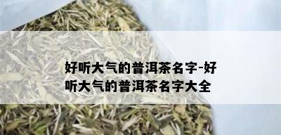 好听大气的普洱茶名字-好听大气的普洱茶名字大全