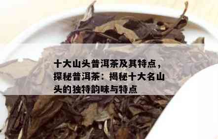 十大山头普洱茶及其特点，探秘普洱茶：揭秘十大名山头的独特韵味与特点