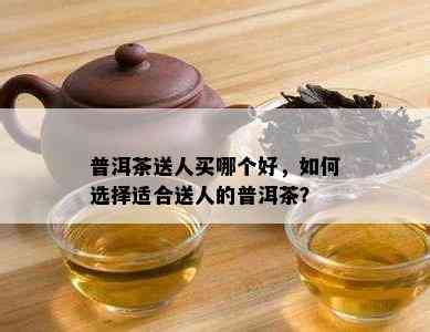 普洱茶送人买哪个好，如何选择适合送人的普洱茶？