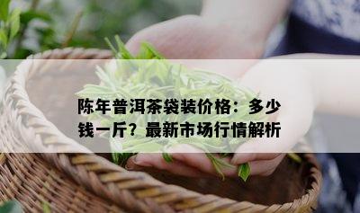 陈年普洱茶袋装价格：多少钱一斤？最新市场行情解析