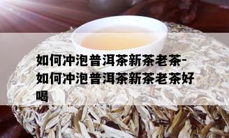 如何冲泡普洱茶新茶老茶-如何冲泡普洱茶新茶老茶好喝