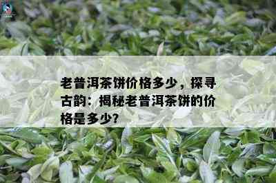 老普洱茶饼价格多少，探寻古韵：揭秘老普洱茶饼的价格是多少？