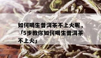 如何喝生普洱茶不上火呢，「5步教你如何喝生普洱茶不上火」