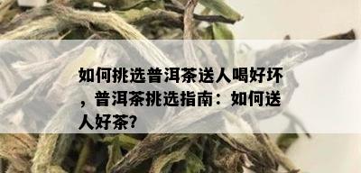 如何挑选普洱茶送人喝好坏，普洱茶挑选指南：如何送人好茶？