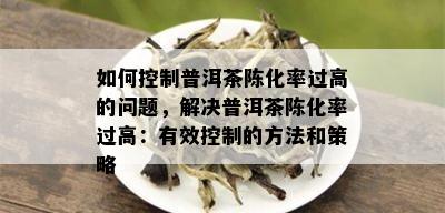 如何控制普洱茶陈化率过高的问题，解决普洱茶陈化率过高：有效控制的方法和策略