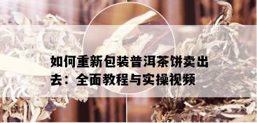 如何重新包装普洱茶饼卖出去：全面教程与实操视频