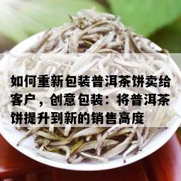 如何重新包装普洱茶饼卖给客户，创意包装：将普洱茶饼提升到新的销售高度