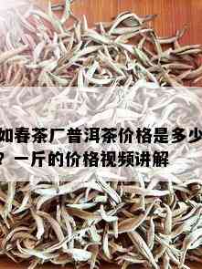 如春茶厂普洱茶价格是多少？一斤的价格视频讲解