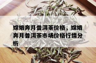 嫦娥奔月普洱茶价格，嫦娥奔月普洱茶市场价格行情分析