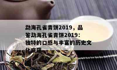 勐海孔雀青饼2019，品鉴勐海孔雀青饼2019：独特的口感与丰富的历史文化底蕴