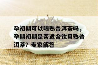 孕初期可以喝熟普洱茶吗，孕期初期是否适合饮用熟普洱茶？专家解答