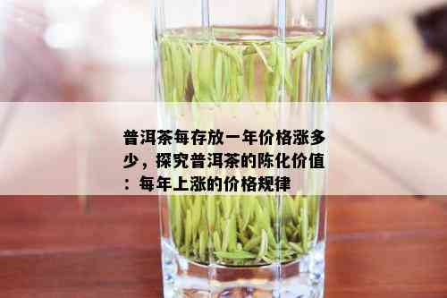 普洱茶每存放一年价格涨多少，探究普洱茶的陈化价值：每年上涨的价格规律