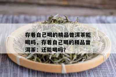 存着自己喝的精品普洱茶能喝吗，存着自己喝的精品普洱茶：还能喝吗？