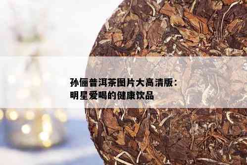 孙俪普洱茶图片大高清版：明星爱喝的健康饮品