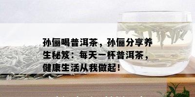 孙俪喝普洱茶，孙俪分享养生秘笈：每天一杯普洱茶，健康生活从我做起！