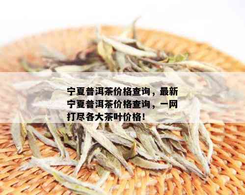 宁夏普洱茶价格查询，最新宁夏普洱茶价格查询，一网打尽各大茶叶价格！