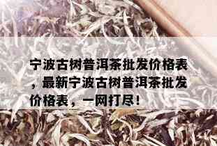 宁波古树普洱茶批发价格表，最新宁波古树普洱茶批发价格表，一网打尽！