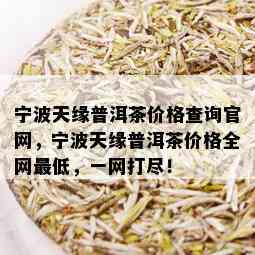 宁波天缘普洱茶价格查询官网，宁波天缘普洱茶价格全网更低，一网打尽！