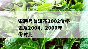 宋聘号普洱茶2002价格表及2004、2000年份对比