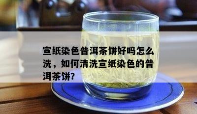 宣纸染色普洱茶饼好吗怎么洗，如何清洗宣纸染色的普洱茶饼？