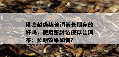 用密封袋装普洱茶长期存放好吗，使用密封袋保存普洱茶：长期效果如何？