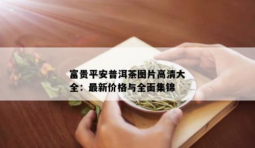 富贵平安普洱茶图片高清大全：最新价格与全面集锦